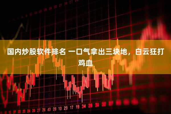 国内炒股软件排名 一口气拿出三块地，白云狂打鸡血