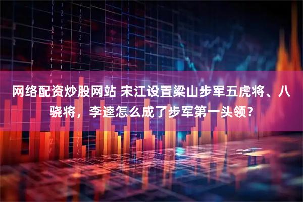 网络配资炒股网站 宋江设置梁山步军五虎将、八骁将，李逵怎么成了步军第一头领？