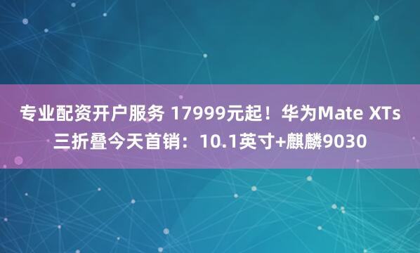 专业配资开户服务 17999元起！华为Mate XTs三折叠今天首销：10.1英寸+麒麟9030