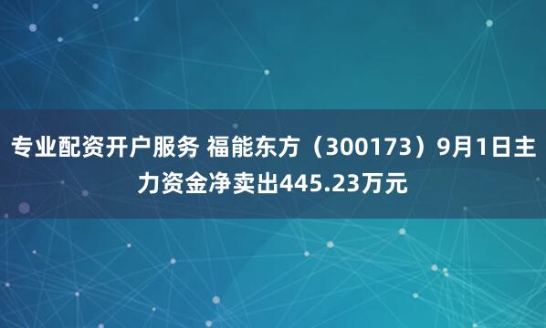 专业配资开户服务 福能东方（300173）9月1日主力资金净卖出445.23万元