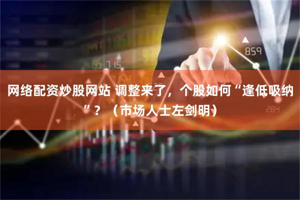 网络配资炒股网站 调整来了，个股如何“逢低吸纳”？（市场人士左剑明）