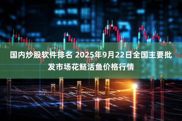国内炒股软件排名 2025年9月22日全国主要批发市场花鲢活鱼价格行情