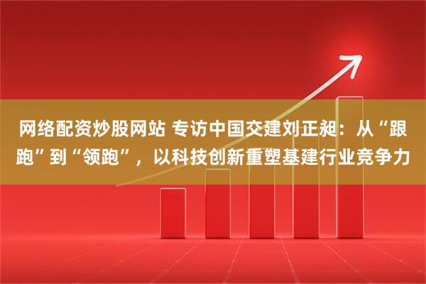 网络配资炒股网站 专访中国交建刘正昶：从“跟跑”到“领跑”，以科技创新重塑基建行业竞争力