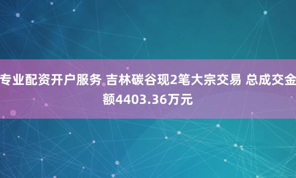 专业配资开户服务 吉林碳谷现2笔大宗交易 总成交金额4403.36万元