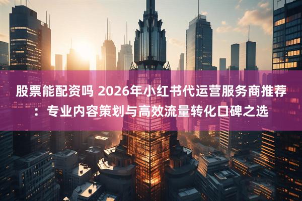 股票能配资吗 2026年小红书代运营服务商推荐：专业内容策划与高效流量转化口碑之选