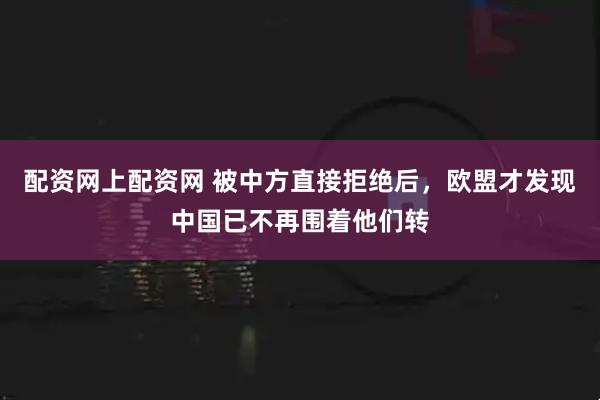 配资网上配资网 被中方直接拒绝后，欧盟才发现中国已不再围着他们转