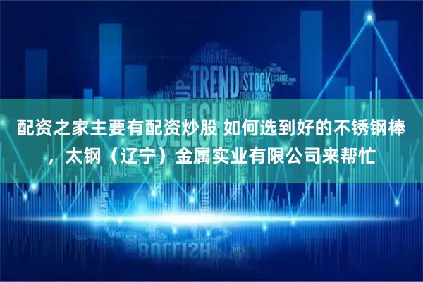 配资之家主要有配资炒股 如何选到好的不锈钢棒，太钢（辽宁）金属实业有限公司来帮忙