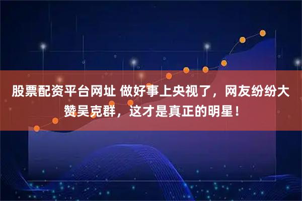 股票配资平台网址 做好事上央视了，网友纷纷大赞吴克群，这才是真正的明星！