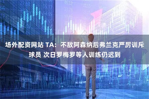 场外配资网站 TA：不敌阿森纳后弗兰克严厉训斥球员 次日罗梅罗等人训练仍迟到