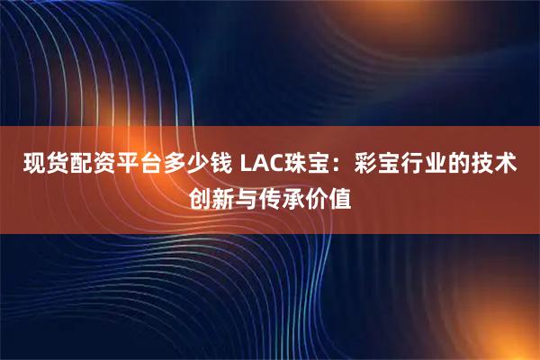 现货配资平台多少钱 LAC珠宝：彩宝行业的技术创新与传承价值