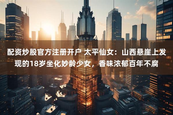 配资炒股官方注册开户 太平仙女：山西悬崖上发现的18岁坐化妙龄少女，香味浓郁百年不腐