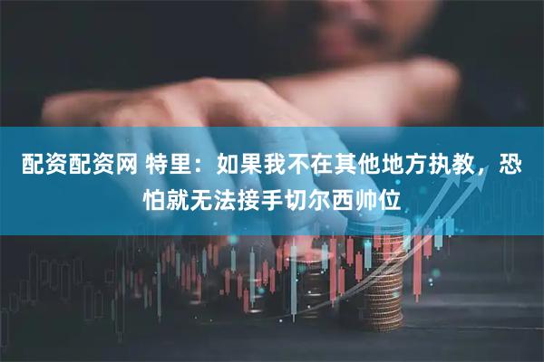 配资配资网 特里：如果我不在其他地方执教，恐怕就无法接手切尔西帅位