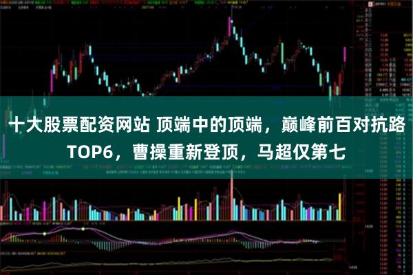 十大股票配资网站 顶端中的顶端，巅峰前百对抗路TOP6，曹操重新登顶，马超仅第七