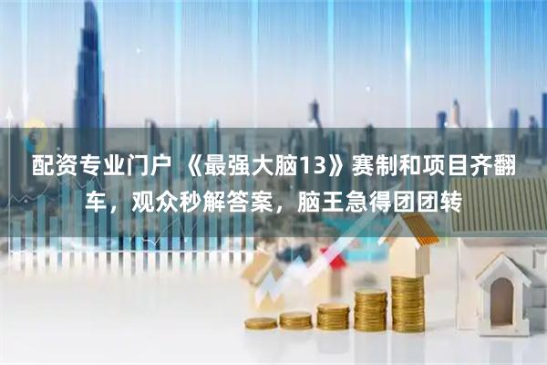 配资专业门户 《最强大脑13》赛制和项目齐翻车，观众秒解答案，脑王急得团团转
