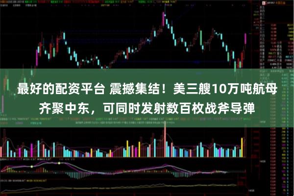 最好的配资平台 震撼集结！美三艘10万吨航母齐聚中东，可同时发射数百枚战斧导弹