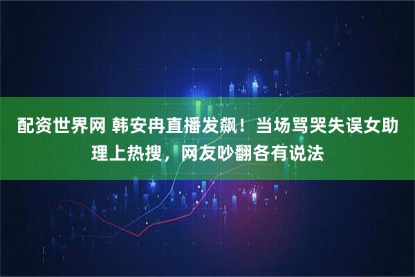配资世界网 韩安冉直播发飙！当场骂哭失误女助理上热搜，网友吵翻各有说法