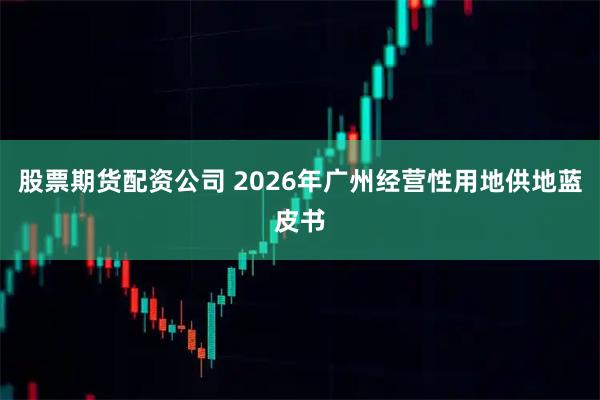 股票期货配资公司 2026年广州经营性用地供地蓝皮书