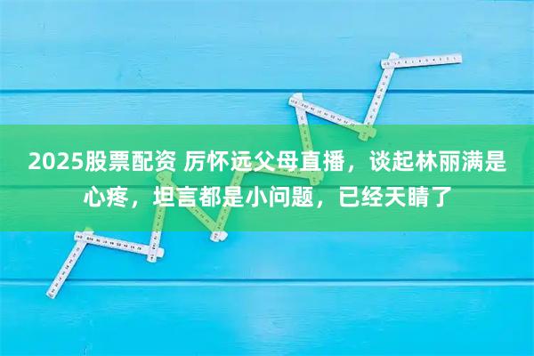 2025股票配资 厉怀远父母直播，谈起林丽满是心疼，坦言都是小问题，已经天睛了