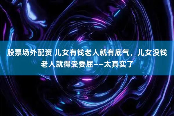 股票场外配资 儿女有钱老人就有底气，儿女没钱老人就得受委屈——太真实了