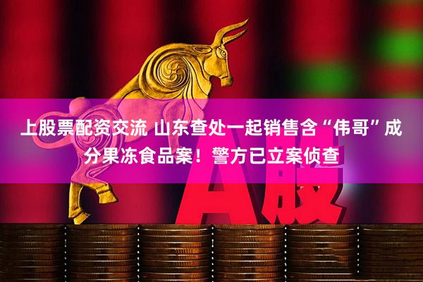 上股票配资交流 山东查处一起销售含“伟哥”成分果冻食品案！警方已立案侦查
